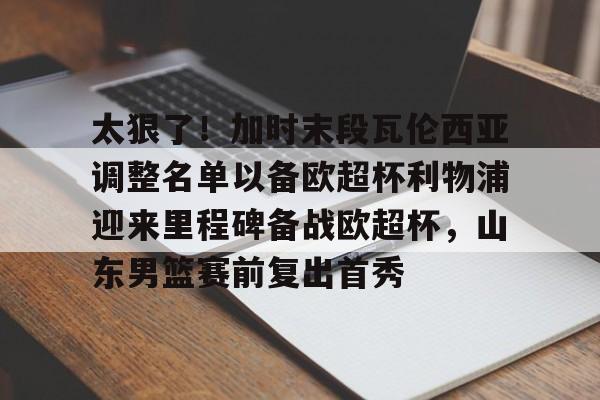 太狠了！加时末段瓦伦西亚调整名单以备欧超杯利物浦迎来里程碑备战欧超杯，山东男篮赛前复出首秀的简单介绍